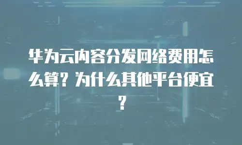 华为云内容分发网络费用怎么算？为什么其他平台便宜？