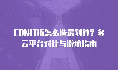 CDN打折怎么选最划算？多云平台对比与避坑指南