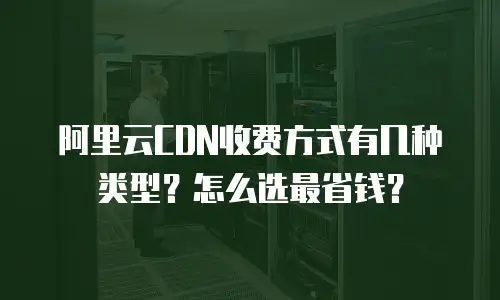 阿里云CDN收费方式有几种类型？怎么选最省钱？