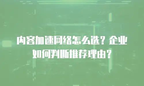 内容加速网络怎么选？企业如何判断推荐理由？