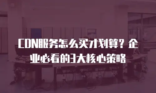 CDN服务怎么买才划算？企业必看的3大核心策略