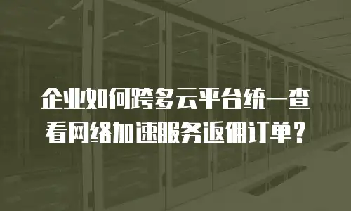 企业如何跨多云平台统一查看网络加速服务返佣订单？