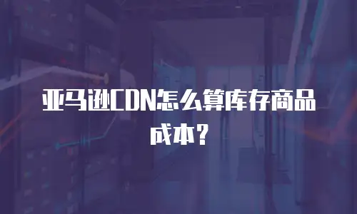 亚马逊CDN怎么算库存商品成本？