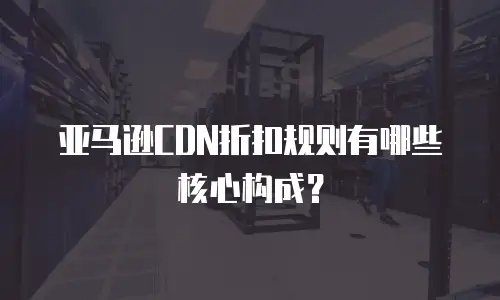 亚马逊CDN折扣规则有哪些核心构成？