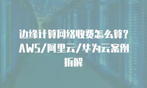 边缘计算网络收费怎么算？AWS/阿里云/华为云案例拆解