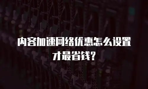 内容加速网络优惠怎么设置才最省钱？