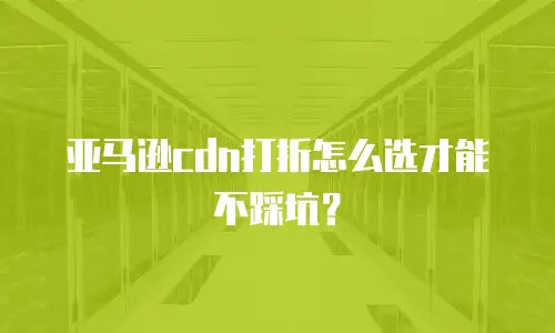 亚马逊cdn打折怎么选才能不踩坑？