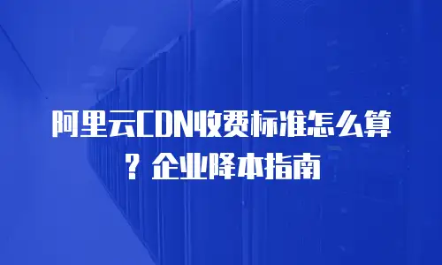 阿里云CDN收费标准怎么算？企业降本指南