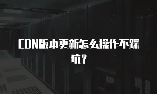 CDN版本更新怎么操作不踩坑？