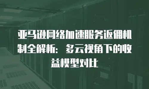亚马逊网络加速服务返佣机制全解析：多云视角下的收益模型对比