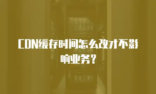 CDN缓存时间怎么改才不影响业务？