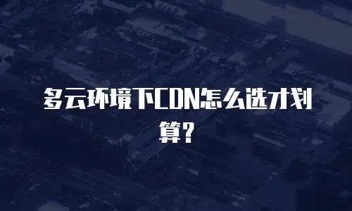 多云环境下CDN怎么选才划算？