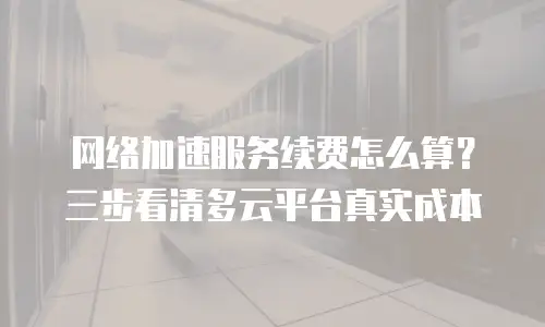 网络加速服务续费怎么算？三步看清多云平台真实成本