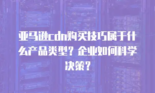 亚马逊cdn购买技巧属于什么产品类型？企业如何科学决策？