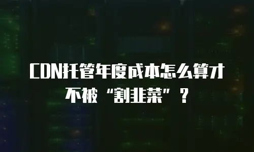 CDN托管年度成本怎么算才不被&ldquo;割韭菜&rdquo;？
