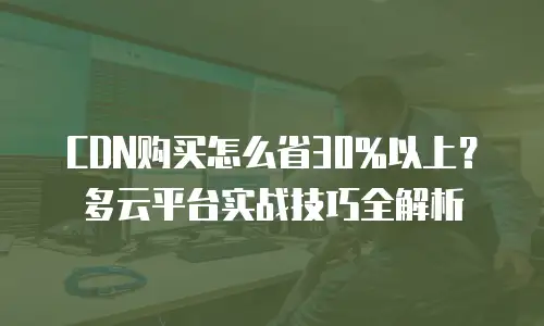 CDN购买怎么省30%以上？多云平台实战技巧全解析