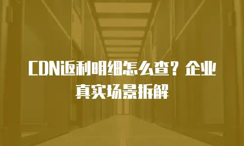 CDN返利明细怎么查？企业真实场景拆解