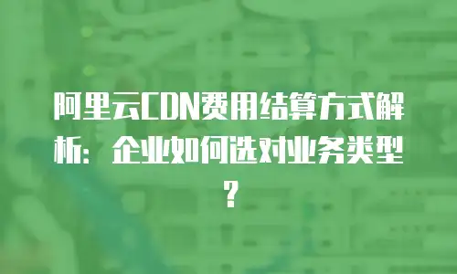 阿里云CDN费用结算方式解析：企业如何选对业务类型？