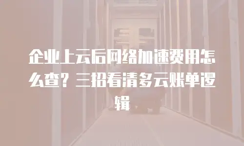 企业上云后网络加速费用怎么查？三招看清多云账单逻辑