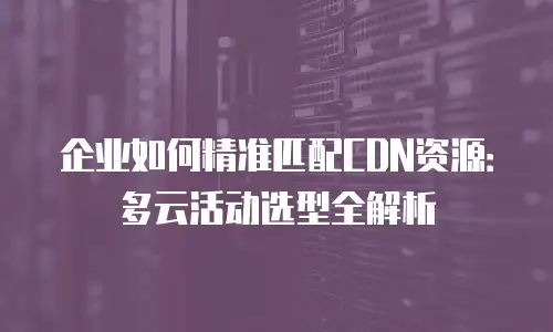 企业如何精准匹配CDN资源：多云活动选型全解析