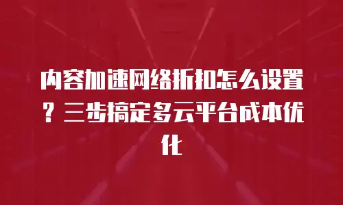 内容加速网络折扣怎么设置？三步搞定多云平台成本优化
