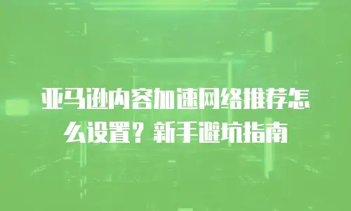 亚马逊内容加速网络推荐怎么设置？新手避坑指南