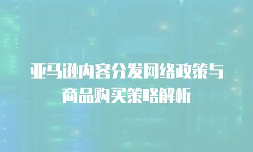 亚马逊内容分发网络政策与商品购买策略解析
