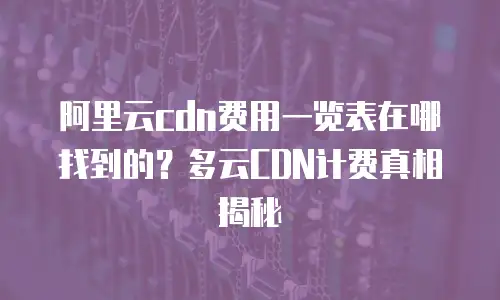 阿里云cdn费用一览表在哪找到的？多云CDN计费真相揭秘