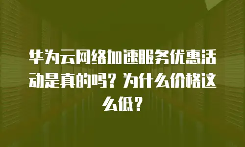 华为云网络加速服务优惠活动是真的吗？为什么价格这么低？