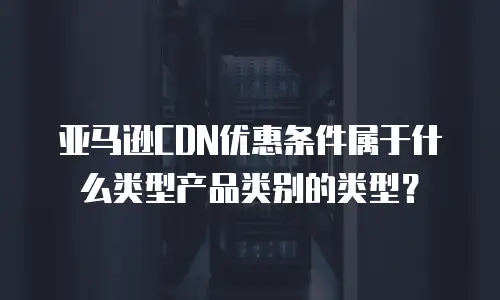 亚马逊CDN优惠条件属于什么类型产品类别的类型？
