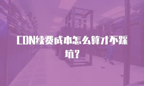 CDN续费成本怎么算才不踩坑？