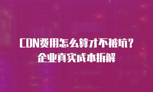 CDN费用怎么算才不被坑？企业真实成本拆解