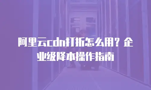 阿里云cdn打折怎么用？企业级降本操作指南