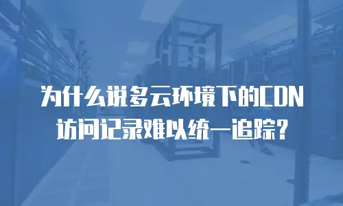 为什么说多云环境下的CDN访问记录难以统一追踪？