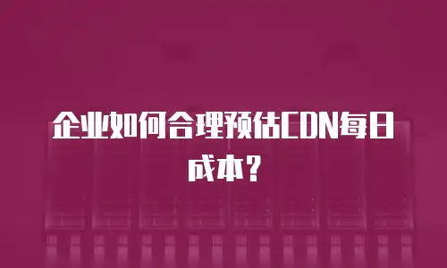 企业如何合理预估CDN每日成本？