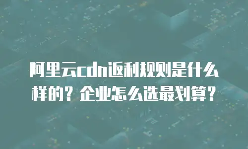 阿里云cdn返利规则是什么样的？企业怎么选最划算？