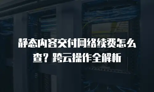 静态内容交付网络续费怎么查？跨云操作全解析