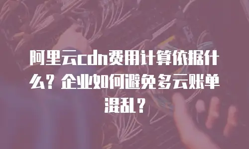 阿里云cdn费用计算依据什么？企业如何避免多云账单混乱？