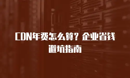CDN年费怎么算？企业省钱避坑指南