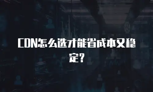 CDN怎么选才能省成本又稳定？