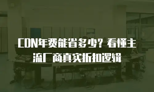 CDN年费能省多少？看懂主流厂商真实折扣逻辑