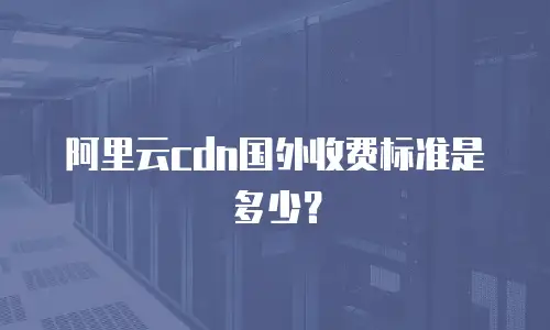 阿里云cdn国外收费标准是多少？