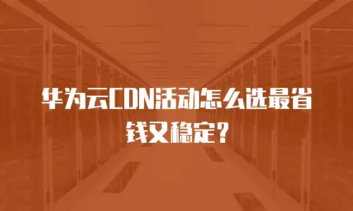 华为云CDN活动怎么选最省钱又稳定？