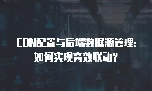 CDN配置与后端数据源管理：如何实现高效联动？