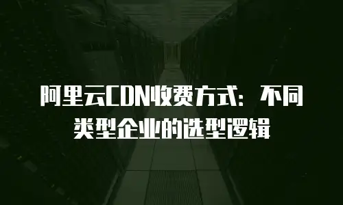 阿里云CDN收费方式：不同类型企业的选型逻辑