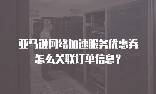 亚马逊网络加速服务优惠券怎么关联订单信息？