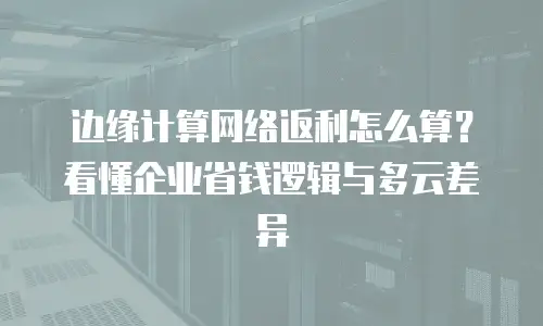 边缘计算网络返利怎么算？看懂企业省钱逻辑与多云差异