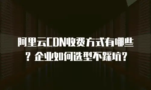 阿里云CDN收费方式有哪些？企业如何选型不踩坑？