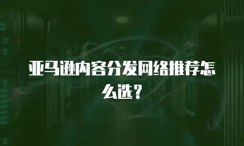 亚马逊内容分发网络推荐怎么选？
