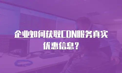企业如何获取CDN服务真实优惠信息？